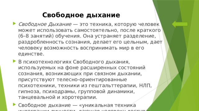 Свободное дыхание Свободное Дыхание — это техника, которую человек может использовать самостоятельно, после краткого (6–8 занятий) обучения. Она устраняет разделение, раздробленность сознания, делает его цельным, дает человеку возможность воспринимать мир в его единстве. В психотехнологиях Свободного дыхания, используемых на фоне расширенных состояний сознания, возникающих при связном дыхании, присутствуют телесно-ориентированные психотехники, техники из гештальттерапии, НЛП, гипноза, психодрамы, групповой динамики, танцевальной и хоротерапии. Свободное дыхание — «уникальная техника интеграции личности, дающая человеку доступ к ресурсам его сознания и освобождающая его психику от груза накопленных стрессов». 