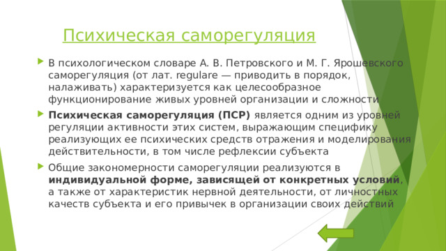 Психическая саморегуляция В психологическом словаре А. В. Петровского и М. Г. Ярошевского саморегуляция (от лат. regulare — приводить в порядок, налаживать) характеризуется как целесообразное функционирование живых уровней организации и сложности Психическая саморегуляция (ПСР) является одним из уровней регуляции активности этих систем, выражающим специфику реализующих ее психических средств отражения и моделирования действительности, в том числе рефлексии субъекта Общие закономерности саморегуляции реализуются в индивидуальной форме, зависящей от конкретных условий , а также от характеристик нервной деятельности, от личностных качеств субъекта и его привычек в организации своих действий 