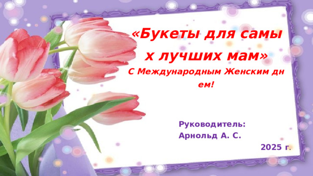«Букеты для самых лучших мам»  С Международным Женским днем! Руководитель: Арнольд А. С. 2025 г . 