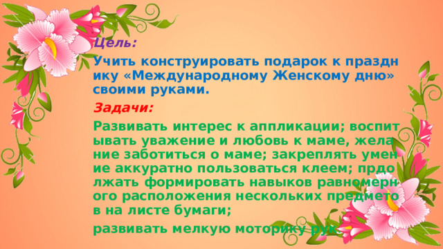 Цель:  Учить конструировать подарок к празднику «Международному Женскому дню» своими руками. Задачи: Развивать интерес к аппликации; воспитывать уважение и любовь к маме, желание заботиться о маме; закреплять умение аккуратно пользоваться клеем; прдолжать формировать навыков равномерного расположения нескольких предметов на листе бумаги; развивать мелкую моторику рук . 