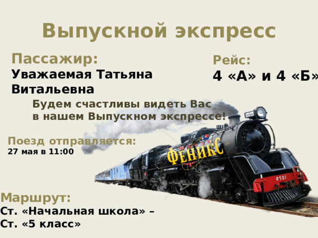 Выпускной экспресс Пассажир: Уважаемая Татьяна Витальевна Рейс: 4 «А» и 4 «Б» Будем счастливы видеть Вас в нашем Выпускном экспрессе! Поезд отправляется: 27 мая в 11:00 Маршрут: Ст. «Начальная школа» – Ст. «5 класс» 
