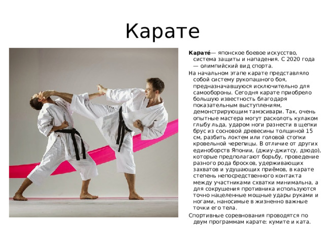 Карате Карате́ — японское боевое искусство, система защиты и нападения. С 2020 года — олимпийский вид спорта. На начальном этапе карате представляло собой систему рукопашного боя, предназначавшуюся исключительно для самообороны. Сегодня карате приобрело большую известность благодаря показательным выступлениям, демонстрирующим тамэсивари. Так, очень опытные мастера могут расколоть кулаком глыбу льда, ударом ноги разнести в щепки брус из сосновой древесины толщиной 15 см, разбить локтем или головой стопки кровельной черепицы. В отличие от других единоборств Японии, (джиу-джитсу, дзюдо), которые предполагают борьбу, проведение разного рода бросков, удерживающих захватов и удушающих приёмов, в карате степень непосредственного контакта между участниками схватки минимальна, а для сокрушения противника используются точно нацеленные мощные удары руками и ногами, наносимые в жизненно важные точки его тела. Спортивные соревнования проводятся по двум программам карате: кумите и ката. 