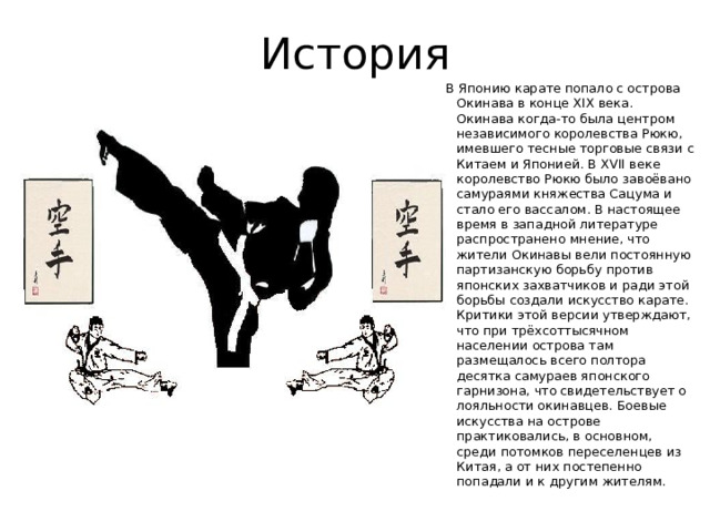История В Японию карате попало с острова Окинава в конце XIX века. Окинава когда-то была центром независимого королевства Рюкю, имевшего тесные торговые связи с Китаем и Японией. В XVII веке королевство Рюкю было завоёвано самураями княжества Сацума и стало его вассалом. В настоящее время в западной литературе распространено мнение, что жители Окинавы вели постоянную партизанскую борьбу против японских захватчиков и ради этой борьбы создали искусство карате. Критики этой версии утверждают, что при трёхсоттысячном населении острова там размещалось всего полтора десятка самураев японского гарнизона, что свидетельствует о лояльности окинавцев. Боевые искусства на острове практиковались, в основном, среди потомков переселенцев из Китая, а от них постепенно попадали и к другим жителям. 