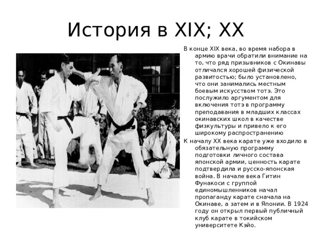 История в XIX; XX В конце XIX века, во время набора в армию врачи обратили внимание на то, что ряд призывников с Окинавы отличался хорошей физической развитостью; было установлено, что они занимались местным боевым искусством тотэ. Это послужило аргументом для включения тотэ в программу преподавания в младших классах окинавских школ в качестве физкультуры и привело к его широкому распространению К началу XX века карате уже входило в обязательную программу подготовки личного состава японской армии, ценность карате подтвердила и русско-японская война. В начале века Гитин Фунакоси с группой единомышленников начал пропаганду карате сначала на Окинаве, а затем и в Японии. В 1924 году он открыл первый публичный клуб карате в токийском университете Кэйо. 