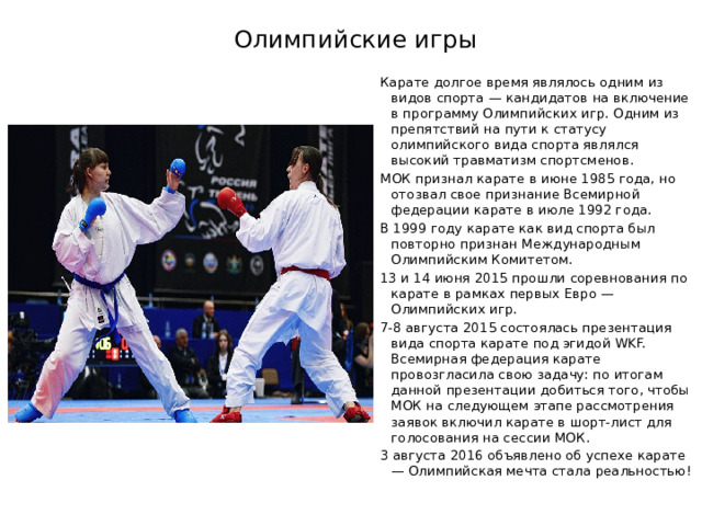  Олимпийские игры   Карате долгое время являлось одним из видов спорта — кандидатов на включение в программу Олимпийских игр. Одним из препятствий на пути к статусу олимпийского вида спорта являлся высокий травматизм спортсменов. МОК признал карате в июне 1985 года, но отозвал свое признание Всемирной федерации карате в июле 1992 года. В 1999 году карате как вид спорта был повторно признан Международным Олимпийским Комитетом. 13 и 14 июня 2015 прошли соревнования по карате в рамках первых Евро — Олимпийских игр. 7-8 августа 2015 состоялась презентация вида спорта карате под эгидой WKF. Всемирная федерация карате провозгласила свою задачу: по итогам данной презентации добиться того, чтобы МОК на следующем этапе рассмотрения заявок включил карате в шорт-лист для голосования на сессии МОК. 3 августа 2016 объявлено об успехе карате — Олимпийская мечта стала реальностью! 