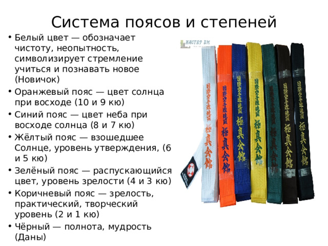 Система поясов и степеней   Белый цвет — обозначает чистоту, неопытность, символизирует стремление учиться и познавать новое (Новичок) Оранжевый пояс — цвет солнца при восходе (10 и 9 кю) Синий пояс — цвет неба при восходе солнца (8 и 7 кю) Жёлтый пояс — взошедшее Солнце, уровень утверждения, (6 и 5 кю) Зелёный пояс — распускающийся цвет, уровень зрелости (4 и 3 кю) Коричневый пояс — зрелость, практический, творческий уровень (2 и 1 кю) Чёрный — полнота, мудрость (Даны) 