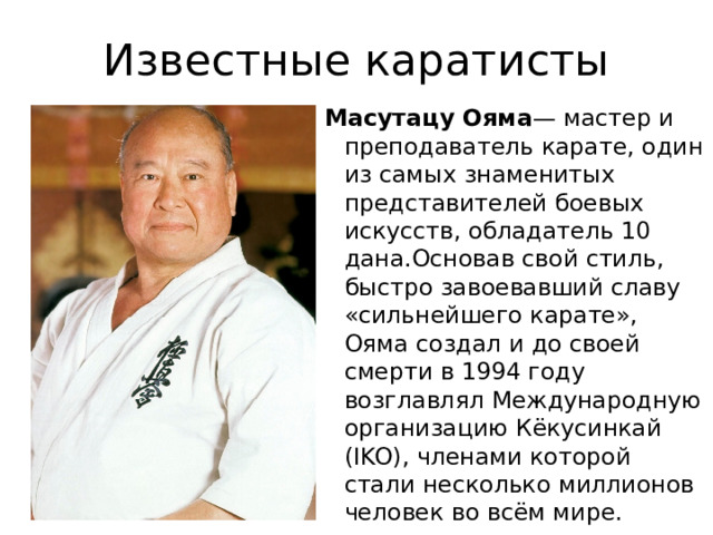 Известные каратисты Масутацу Ояма — мастер и преподаватель карате, один из самых знаменитых представителей боевых искусств, обладатель 10 дана.Основав свой стиль, быстро завоевавший славу «сильнейшего карате», Ояма создал и до своей смерти в 1994 году возглавлял Международную организацию Кёкусинкай (IKO), членами которой стали несколько миллионов человек во всём мире. 