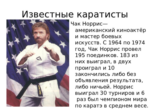 Известные каратисты Чак Норрис— американский киноактёр и мастер боевых искусств. С 1964 по 1974 год, Чак Норрис провел 195 поединков. 183 из них выиграл, в двух проиграл и 10 закончились либо без объявления результата, либо ничьей. Норрис выиграл 30 турниров и 6  раз был чемпионом мира по каратэ в среднем весе. 