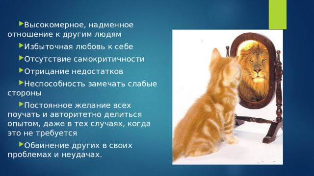 Высокомерное, надменное отношение к другим людям Избыточная любовь к себе Отсутствие самокритичности Отрицание недостатков Неспособность замечать слабые стороны Постоянное желание всех поучать и авторитетно делиться опытом, даже в тех случаях, когда это не требуется Обвинение других в своих проблемах и неудачах.  