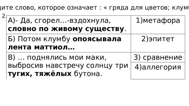1.Найдите слово, которое означает : « гряда для цветов; клумба» 2. А)- Да, сгорел…-вздохнула, словно по живому существу . метафора Б) Потом клумбу опоясывала лента маттиол… 2)эпитет В) … поднялись мои маки, выбросив навстречу солнцу три тугих, тяжёлых бутона. 3) сравнение 4)аллегория 