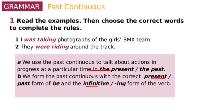 Past Continuous GRAMMAR 1  Read the examples. Then choose the correct words to complete the rules. 1 I was taking photographs of the girls’ BMX team. 2 They were riding around the track. a We use the past continuous to talk about actions in progress at a particular time in the present / the past . b We form the past continuous with the correct present / past form of be and the infinitive / -ing form of the verb.  