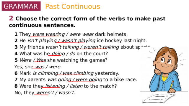 Past Continuous GRAMMAR 2  Choose the correct form of the verbs to make past continuous sentences. 1 They were wearing / were wear dark helmets. 2 He isn’t playing / wasn’t playing ice hockey last night. 3 My friends wasn’t talking / weren’t talking about sports. 4 What was he doing / do on the court? 5 Were / Was she watching the games? Yes, she was / were . 6 Mark is climbing / was climbing yesterday. 7 My parents was going / were going to a bike race. 8 Were they listening / listen to the match? No, they weren’t / wasn’t . 