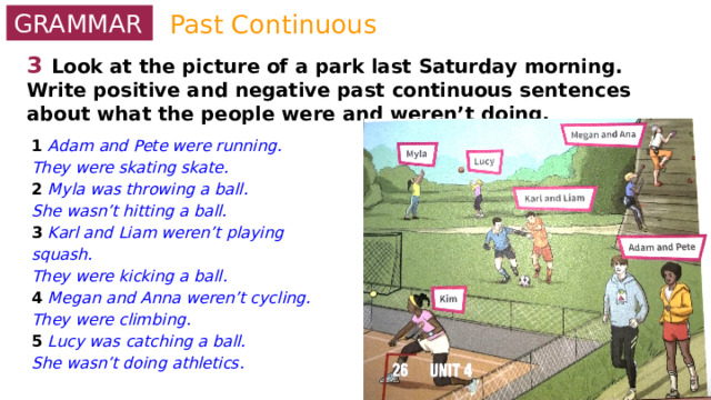 Past Continuous GRAMMAR 3  Look at the picture of a park last Saturday morning. Write positive and negative past continuous sentences about what the people were and weren’t doing. 1 Adam and Pete were running. They were skating skate. 2 Myla was throwing a ball. She wasn’t hitting a ball. 3 Karl and Liam weren’t playing squash. They were kicking a ball. 4 Megan and Anna weren’t cycling. They were climbing. 5 Lucy was catching a ball. She wasn’t doing athletics. 0 Kim / play tennis / swim Kim was playing tennis. She wasn’t swimming. 1 Adam and Pete / run / skate. 2 Myla / throw a ball / hit a ball. 3 Karl and Liam / play squash / kick a ball. 4 Megan and Anna / cycle / climb. 5 Lucy / catch a ball / do athletics. 