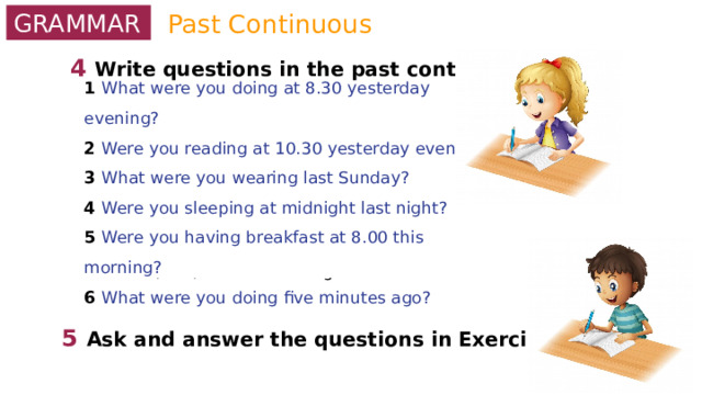 Past Continuous GRAMMAR 4  Write questions in the past continuous. 0 you / do / sports at 3.30 yesterday? Were you doing sports at 3.30 yesterday? 1 what / you / do / at 8.30 yesterday evening? 2 you / read / at 10.30 / yesterday evening? 3 what / you / wear last Sunday? 4 you / sleep / at midnight last night? 5 you / have / breakfast at 8.00 this morning? 6 what / do / five minutes ago? 1 What were you doing at 8.30 yesterday evening? 2 Were you reading at 10.30 yesterday evening? 3 What were you wearing last Sunday? 4 Were you sleeping at midnight last night? 5 Were you having breakfast at 8.00 this morning? 6 What were you doing five minutes ago? 5  Ask and answer the questions in Exercise 4. 
