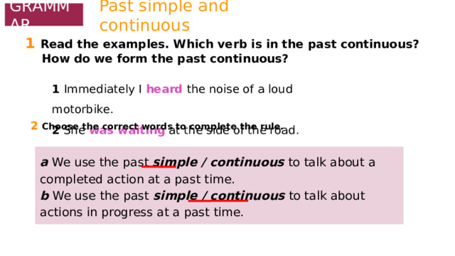 Past simple and continuous GRAMMAR 1  Read the examples. Which verb is in the past continuous?  How do we form the past continuous? 1 Immediately I heard the noise of a loud motorbike. 2 She was waiting at the side of the road. 2  Choose the correct words to complete the rule. a We use the past simple / continuous to talk about a completed action at a past time. b We use the past simple / continuous to talk about actions in progress at a past time. 