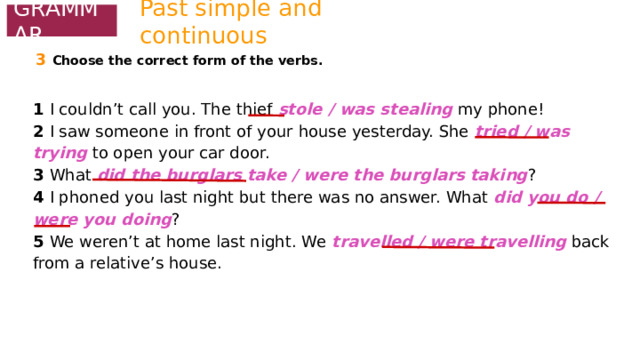 Past simple and continuous GRAMMAR 3  Choose the correct form of the verbs. 1 I couldn’t call you. The thief stole / was stealing my phone! 2 I saw someone in front of your house yesterday. She tried / was trying to open your car door. 3 What did the burglars take / were the burglars taking ? 4 I phoned you last night but there was no answer. What did you do / were you doing ? 5 We weren’t at home last night. We travelled / were travelling back from a relative’s house. 