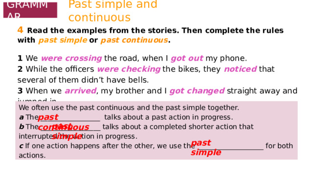 Past simple and continuous GRAMMAR 4  Read the examples from the stories. Then complete the rules with past simple or past continuous .  1 We were crossing the road, when I got out  my phone. 2 While the officers were checking the bikes, they noticed that several of them didn’t have bells. 3 When we arrived , my brother and I got changed  straight away and jumped in. We often use the past continuous and the past simple together. a The _________________ talks about a past action in progress. b The _________________ talks about a completed shorter action that interrupted the action in progress. c If one action happens after the other, we use the ___________________ for both actions. past continuous past simple  past simple  