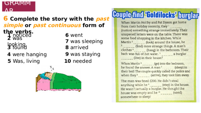 GRAMMAR 6  Complete the story with the past simple or past continuous form of the verbs. 1 noticed 6 went 2 was looking 7 was sleeping 3 found 8 arrived 9 was staying 4 were hanging 5 Was, living 10 needed 
