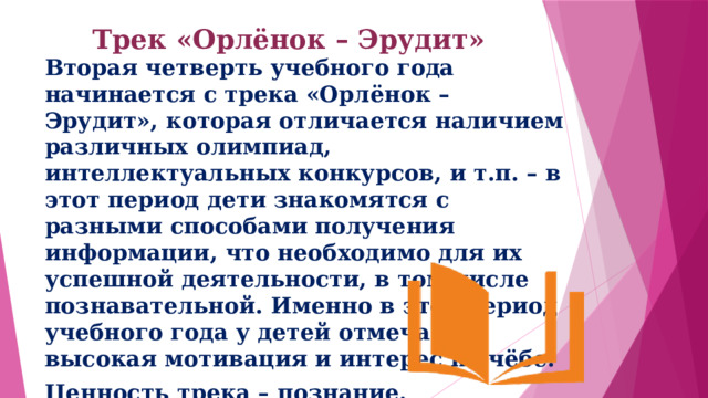 Трек «Орлёнок – Эрудит»   Вторая четверть учебного года начинается с трека «Орлёнок – Эрудит», которая отличается наличием различных олимпиад, интеллектуальных конкурсов, и т.п. – в этот период дети знакомятся с разными способами получения информации, что необходимо для их успешной деятельности, в том числе познавательной. Именно в этот период учебного года у детей отмечается высокая мотивация и интерес к учёбе. Ценность трека – познание. 