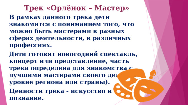 Трек «Орлёнок – Мастер»   В рамках данного трека дети знакомятся с пониманием того, что можно быть мастерами в разных сферах деятельности, в различных профессиях. Дети готовят новогодний спектакль, концерт или представление, часть трека определена для знакомства с лучшими мастерами своего дела (на уровне региона или страны). Ценности трека - искусство и познание. 