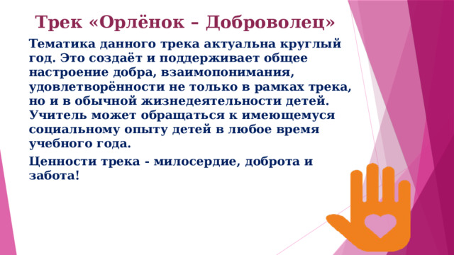 Трек «Орлёнок – Доброволец»   Тематика данного трека актуальна круглый год. Это создаёт и поддерживает общее настроение добра, взаимопонимания, удовлетворённости не только в рамках трека, но и в обычной жизнедеятельности детей. Учитель может обращаться к имеющемуся социальному опыту детей в любое время учебного года. Ценности трека - милосердие, доброта и забота! 