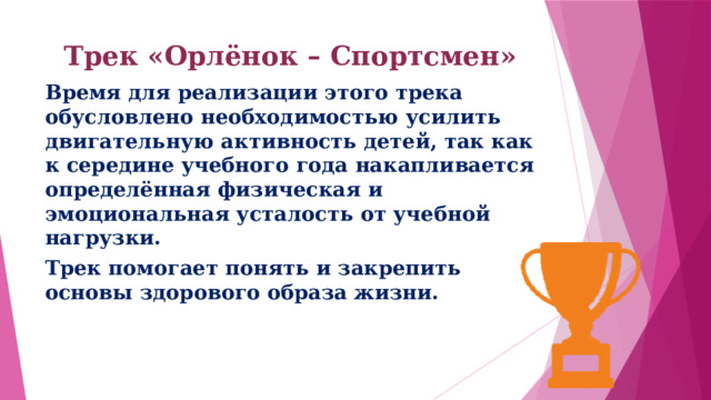 Трек «Орлёнок – Спортсмен»   Время для реализации этого трека обусловлено необходимостью усилить двигательную активность детей, так как к середине учебного года накапливается определённая физическая и эмоциональная усталость от учебной нагрузки. Трек помогает понять и закрепить основы здорового образа жизни. 