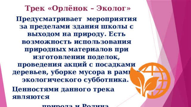 Трек «Орлёнок – Эколог»   Предусматривает мероприятия за пределами здания школы с выходом на природу. Есть возможность использования природных материалов при изготовлении поделок, проведения акций с посадками деревьев, уборке мусора в рамках экологического субботника. Ценностями данного трека являются природа и Родина. 