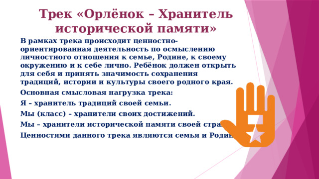 Трек «Орлёнок – Хранитель исторической памяти»   В рамках трека происходит ценностно-ориентированная деятельность по осмыслению личностного отношения к семье, Родине, к своему окружению и к себе лично. Ребёнок должен открыть для себя и принять значимость сохранения традиций, истории и культуры своего родного края. Основная смысловая нагрузка трека: Я – хранитель традиций своей семьи. Мы (класс) – хранители своих достижений. Мы – хранители исторической памяти своей страны. Ценностями данного трека являются семья и Родина . 