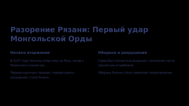  Разорение Рязани: Первый удар Монгольской Орды Начало вторжения Оборона и разрушение В 1237 году монголы вторглись на Русь, начав с Рязанского княжества. Город был полностью разрушен, население почти полностью истреблено. Первым крупным городом, подвергшимся нападению, стала Рязань. Оборона Рязани стала символом сопротивления. 