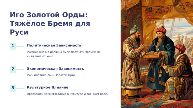 Иго Золотой Орды: Тяжёлое Бремя для Руси Политическая Зависимость 1 Русские князья должны были получать ярлыки на княжение от хана. Экономическая Зависимость 2 Русь платила дань Золотой Орде. Культурное Влияние 3 Произошли заимствования в культуре и военном деле. 