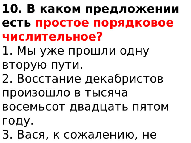 10. В каком предложении есть простое порядковое числительное? 1. Мы уже прошли одну вторую пути. 2. Восстание декабристов произошло в тысяча восемьсот двадцать пятом году. 3. Вася, к сожалению, не выполнил второе задание. 4. В ста двадцати километрах от нашего города начинаются степи. 