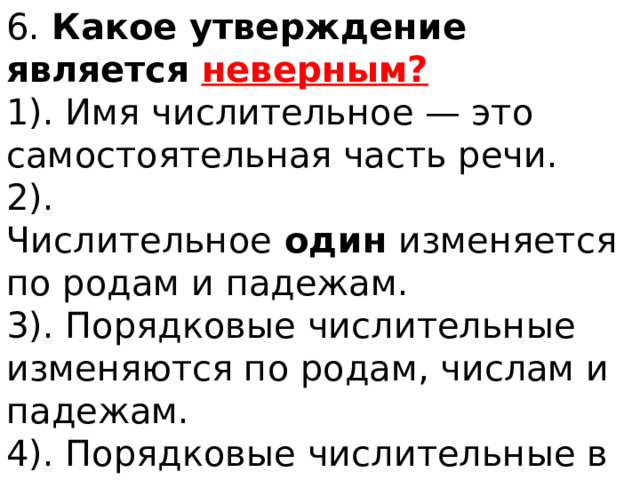 6.  Какое утверждение является неверным? 1). Имя числительное — это самостоятельная часть речи. 2). Числительное  один  изменяется по родам и падежам. 3). Порядковые числительные изменяются по родам, числам и падежам. 4). Порядковые числительные в предложении могут быть только подлежащими. 