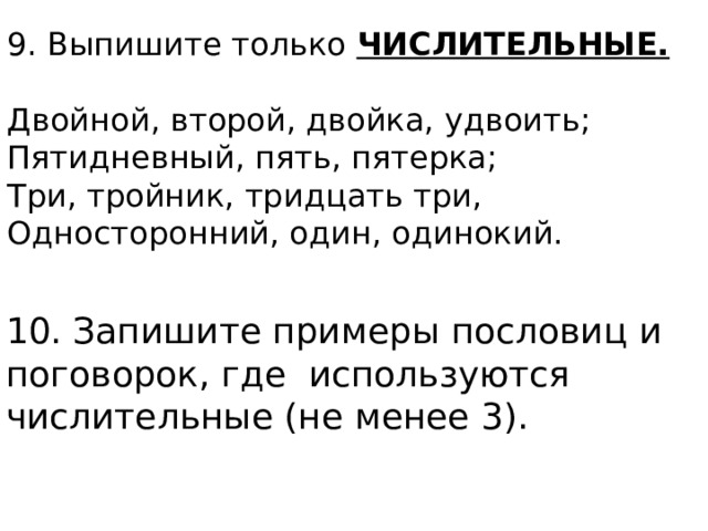 9. Выпишите только ЧИСЛИТЕЛЬНЫЕ.  Двойной, второй, двойка, удвоить; Пятидневный, пять, пятерка; Три, тройник, тридцать три, Односторонний, один, одинокий. 10. Запишите примеры пословиц и поговорок, где используются числительные (не менее 3). 