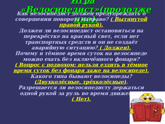 Игра «Велосипедист»(продолжение). Как велосипедист должен предупреждать о совершении поворота направо? ( Вытянутой правой рукой). Должен ли велосипедист остановиться на перекрёстке на красный свет, если нет транспортных средств и он не создаёт аварийную ситуацию? ( Должен). Почему в тёмное время суток на велосипеде можно ехать без включённого фонаря? ( Вопрос с подвохом: нельзя ездить в тёмное время суток без фонаря даже на велосипеде). Какого типа бывают велосипеды? (Двухколёсные, трёхколёсные) . Разрешается ли велосипедисту держаться одной рукой за руль во время движения? ( Нет). 