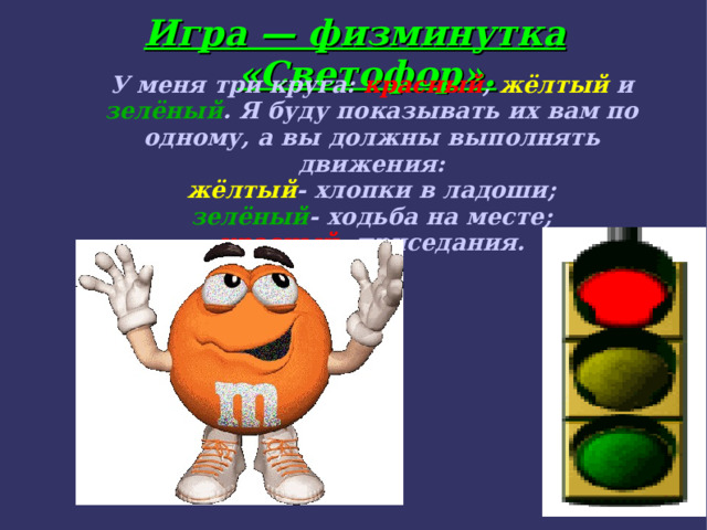 Игра — физминутка «Светофор». У меня три круга: красный , жёлтый и зелёный . Я буду показывать их вам по одному, а вы должны выполнять движения: жёлтый - хлопки в ладоши; зелёный - ходьба на месте; красный - приседания.  