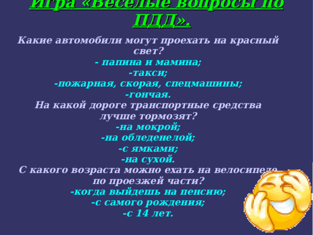Игра «Весёлые вопросы по ПДД».  Какие автомобили могут проехать на красный свет? - папина и мамина; -такси; -пожарная, скорая, спецмашины; -гончая. На какой дороге транспортные средства лучше тормозят? -на мокрой; -на обледенелой; -с ямками; -на сухой. С какого возраста можно ехать на велосипеде по проезжей части? -когда выйдешь на пенсию; -с самого рождения; -с 14 лет.  