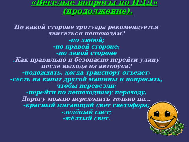 «Весёлые вопросы по ПДД» (продолжение). По какой стороне тротуара рекомендуется двигаться пешеходам? -по любой; -по правой стороне; -по левой стороне . Как правильно и безопасно перейти улицу после выхода из автобуса? -подождать, когда транспорт отъедет; -сесть на капот другой машины и попросить, чтобы перевезли; -перейти по пешеходному переходу. Дорогу можно переходить только на... -красный мигающий свет светофора; -зелёный свет; -жёлтый свет.  