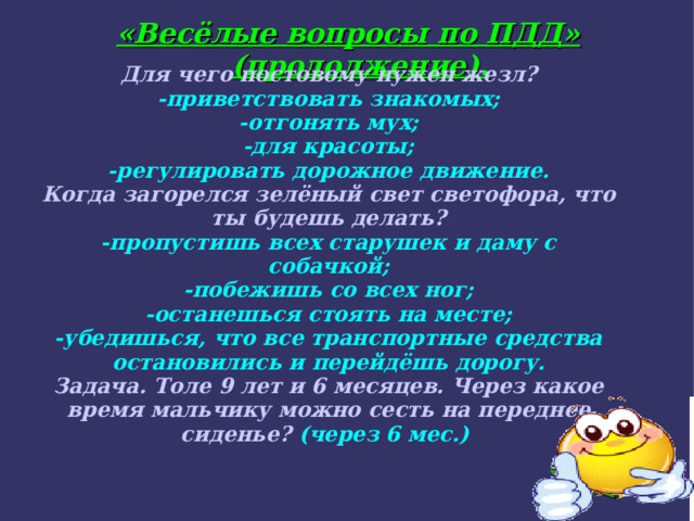 «Весёлые вопросы по ПДД» (продолжение). Для чего постовому нужен жезл? -приветствовать знакомых; -отгонять мух; -для красоты; -регулировать дорожное движение. Когда загорелся зелёный свет светофора, что ты будешь делать? -пропустишь всех старушек и даму с собачкой; -побежишь со всех ног; -останешься стоять на месте; -убедишься, что все транспортные средства остановились и перейдёшь дорогу. Задача. Толе 9 лет и 6 месяцев. Через какое время мальчику можно сесть на переднее сиденье? (через 6 мес.) 