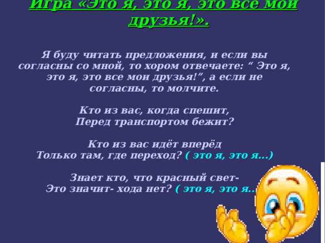 Игра «Это я, это я, это все мои друзья!». Я буду читать предложения, и если вы согласны со мной, то хором отвечаете: “ Это я, это я, это все мои друзья!”, а если не согласны, то молчите.  Кто из вас, когда спешит, Перед транспортом бежит?  Кто из вас идёт вперёд Только там, где переход? ( это я, это я...) ‏  Знает кто, что красный свет- Это значит- хода нет? ( это я, это я...) ‏    