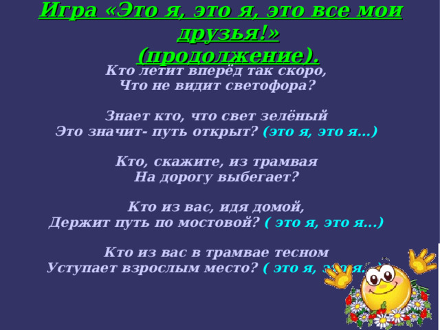 Игра «Это я, это я, это все мои друзья!»  (продолжение). Кто летит вперёд так скоро, Что не видит светофора?  Знает кто, что свет зелёный Это значит- путь открыт? (это я, это я...) ‏  Кто, скажите, из трамвая На дорогу выбегает?  Кто из вас, идя домой, Держит путь по мостовой? ( это я, это я...) ‏  Кто из вас в трамвае тесном Уступает взрослым место? ( это я, это я...).  