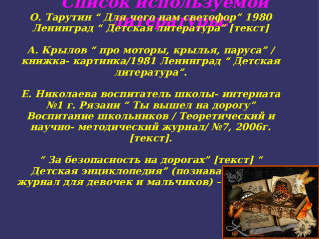 Список используемой литературы: О. Тарутин “ Для чего нам светофор” 1980 Ленинград “ Детская литература” [текст]  А. Крылов “ про моторы, крылья, паруса” / книжка- картинка/1981 Ленинград “ Детская литература”.  Е. Николаева воспитатель школы- интерната №1 г. Рязани “ Ты вышел на дорогу” Воспитание школьников / Теоретический и научно- методический журнал/ №7, 2006г. [текст].  “ За безопасность на дорогах” [текст] “ Детская энциклопедия” (познавательный журнал для девочек и мальчиков) – 2009г. №5. 