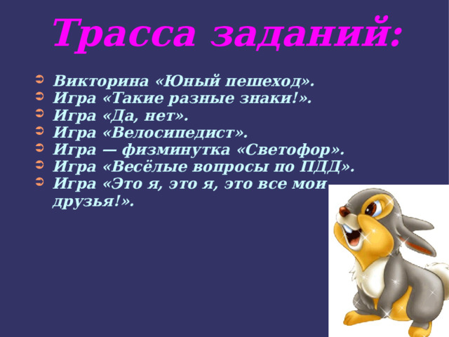 Трасса заданий: Викторина «Юный пешеход». Игра «Такие разные знаки!». Игра «Да, нет». Игра «Велосипедист». Игра — физминутка «Светофор». Игра «Весёлые вопросы по ПДД». Игра «Это я, это я, это все мои друзья!». 