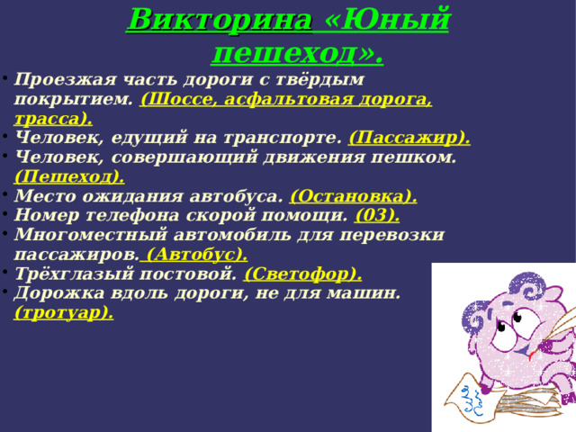 Викторина «Юный пешеход». Проезжая часть дороги с твёрдым покрытием. (Шоссе, асфальтовая дорога, трасса). Человек, едущий на транспорте. (Пассажир). Человек, совершающий движения пешком. (Пешеход). Место ожидания автобуса. (Остановка). Номер телефона скорой помощи. (03). Многоместный автомобиль для перевозки пассажиров. (Автобус). Трёхглазый постовой. (Светофор). Дорожка вдоль дороги, не для машин. (тротуар). 