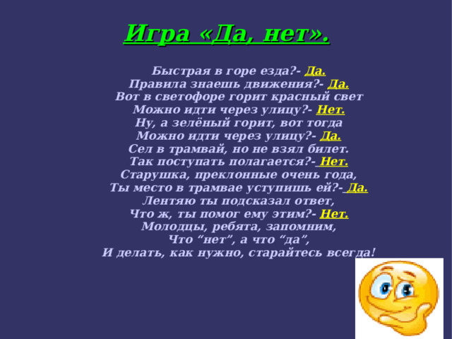 Игра «Да, нет». Быстрая в горе езда?-  Да. Правила знаешь движения?-  Да. Вот в светофоре горит красный свет Можно идти через улицу?- Нет. Ну, а зелёный горит, вот тогда Можно идти через улицу?- Да. Сел в трамвай, но не взял билет. Так поступать полагается?-  Нет. Старушка, преклонные очень года, Ты место в трамвае уступишь ей?-  Да. Лентяю ты подсказал ответ, Что ж, ты помог ему этим?-  Нет. Молодцы, ребята, запомним, Что “нет”, а что “да”, И делать, как нужно, старайтесь всегда! 
