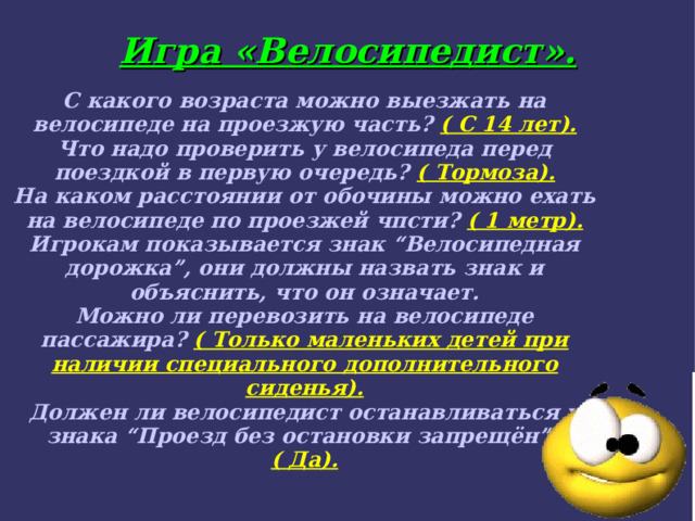 Игра «Велосипедист».   С какого возраста можно выезжать на велосипеде на проезжую часть? ( С 14 лет). Что надо проверить у велосипеда перед поездкой в первую очередь? ( Тормоза). На каком расстоянии от обочины можно ехать на велосипеде по проезжей чпсти? ( 1 метр). Игрокам показывается знак “Велосипедная дорожка”, они должны назвать знак и объяснить, что он означает. Можно ли перевозить на велосипеде пассажира? ( Только маленьких детей при наличии специального дополнительного сиденья). Должен ли велосипедист останавливаться у знака “Проезд без остановки запрещён”? ( Да).  