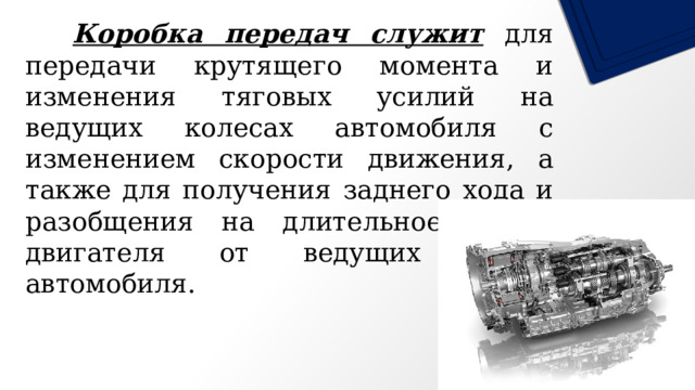   Коробка передач служит для передачи крутящего момента и изменения тяговых усилий на ведущих колесах автомобиля с изменением скорости движения, а также для получения заднего хода и разобщения на длительное время двигателя от ведущих колес автомобиля. 