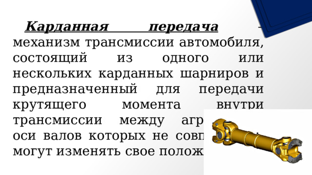  Карданная передача – механизм трансмиссии автомобиля, состоящий из одного или нескольких карданных шарниров и предназначенный для передачи крутящего момента внутри трансмиссии между агрегатами, оси валов которых не совпадают и могут изменять свое положение.  