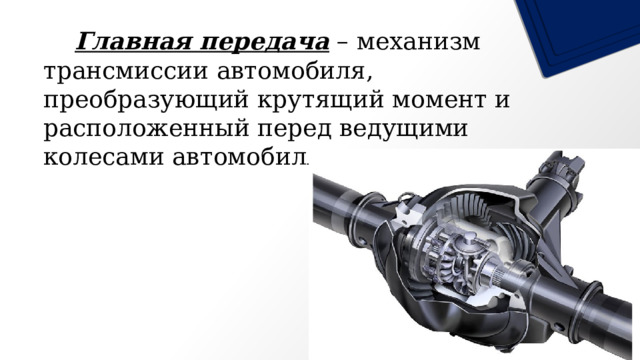   Главная передача – механизм трансмиссии автомобиля, преобразующий крутящий момент и расположенный перед ведущими колесами автомобиля . 