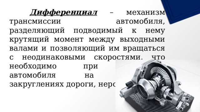   Дифференциал – механизм трансмиссии автомобиля, разделяющий подводимый к нему крутящий момент между выходными валами и позволяющий им вращаться с неодинаковыми скоростями, что необходимо при движении автомобиля на поворотах, закруглениях дороги, неровностях. 