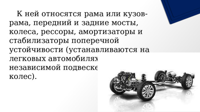   К ней относятся рама или кузов-рама, передний и задние мосты, колеса, рессоры, амортизаторы и стабилизаторы поперечной устойчивости (устанавливаются на легковых автомобилях при независимой подвеске передних колес). 